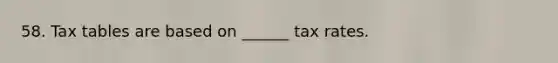 58. Tax tables are based on ______ tax rates.