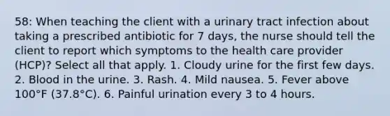 58: When teaching the client with a urinary tract infection about taking a prescribed antibiotic for 7 days, the nurse should tell the client to report which symptoms to the health care provider (HCP)? Select all that apply. 1. Cloudy urine for the first few days. 2. Blood in the urine. 3. Rash. 4. Mild nausea. 5. Fever above 100°F (37.8°C). 6. Painful urination every 3 to 4 hours.