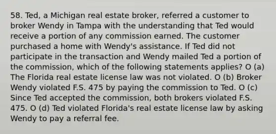 58. Ted, a Michigan real estate broker, referred a customer to broker Wendy in Tampa with the understanding that Ted would receive a portion of any commission earned. The customer purchased a home with Wendy's assistance. If Ted did not participate in the transaction and Wendy mailed Ted a portion of the commission, which of the following statements applies? O (a) The Florida real estate license law was not violated. O (b) Broker Wendy violated F.S. 475 by paying the commission to Ted. O (c) Since Ted accepted the commission, both brokers violated F.S. 475. O (d) Ted violated Florida's real estate license law by asking Wendy to pay a referral fee.