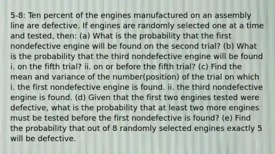 5-8: Ten percent of the engines manufactured on an assembly line are defective. If engines are randomly selected one at a time and tested, then: (a) What is the probability that the first nondefective engine will be found on the second trial? (b) What is the probability that the third nondefective engine will be found i. on the fifth trial? ii. on or before the fifth trial? (c) Find the mean and variance of the number(position) of the trial on which i. the first nondefective engine is found. ii. the third nondefective engine is found. (d) Given that the first two engines tested were defective, what is the probability that at least two more engines must be tested before the first nondefective is found? (e) Find the probability that out of 8 randomly selected engines exactly 5 will be defective.