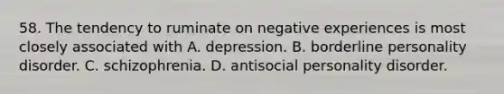 58. The tendency to ruminate on negative experiences is most closely associated with A. depression. B. borderline personality disorder. C. schizophrenia. D. antisocial personality disorder.