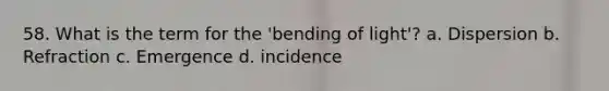 58. What is the term for the 'bending of light'? a. Dispersion b. Refraction c. Emergence d. incidence