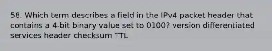 58. Which term describes a field in the IPv4 packet header that contains a 4-bit binary value set to 0100? version differentiated services header checksum TTL