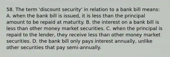 58. The term 'discount security' in relation to a bank bill means: A. when the bank bill is issued, it is less than the principal amount to be repaid at maturity. B. the interest on a bank bill is less than other money market securities. C. when the principal is repaid to the lender, they receive less than other money market securities. D. the bank bill only pays interest annually, unlike other securities that pay semi-annually.