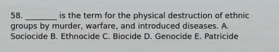 58. ________ is the term for the physical destruction of ethnic groups by murder, warfare, and introduced diseases. A. Sociocide B. Ethnocide C. Biocide D. Genocide E. Patricide