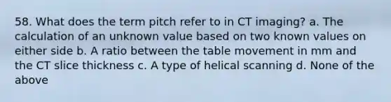 58. What does the term pitch refer to in CT imaging? a. The calculation of an unknown value based on two known values on either side b. A ratio between the table movement in mm and the CT slice thickness c. A type of helical scanning d. None of the above