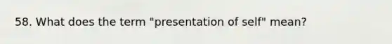 58. What does the term "presentation of self" mean?