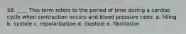 58. ____ This term refers to the period of time during a cardiac cycle when contraction occurs and blood pressure rises: a. filling b. systole c. repolarization d. diastole e. fibrillation