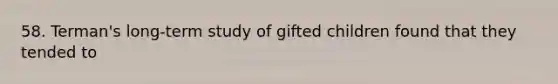 58. Terman's long-term study of gifted children found that they tended to