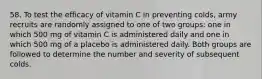 58. To test the efficacy of vitamin C in preventing colds, army recruits are randomly assigned to one of two groups: one in which 500 mg of vitamin C is administered daily and one in which 500 mg of a placebo is administered daily. Both groups are followed to determine the number and severity of subsequent colds.