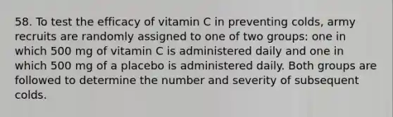 58. To test the efficacy of vitamin C in preventing colds, army recruits are randomly assigned to one of two groups: one in which 500 mg of vitamin C is administered daily and one in which 500 mg of a placebo is administered daily. Both groups are followed to determine the number and severity of subsequent colds.