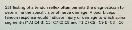 58) Testing of a tendon reflex often permits the diagnostician to determine the specific site of nerve damage. A poor biceps tendon response would indicate injury or damage to which spinal segment(s)? A) C4 B) C5- C7 C) C8 and T1 D) C6—C9 E) C3—C6