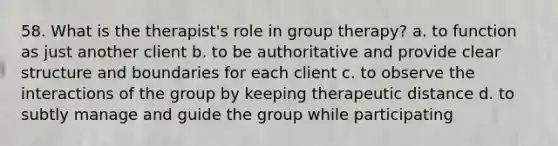 58. What is the therapist's role in group therapy? a. to function as just another client b. to be authoritative and provide clear structure and boundaries for each client c. to observe the interactions of the group by keeping therapeutic distance d. to subtly manage and guide the group while participating