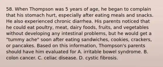 58. When Thompson was 5 years of age, he began to complain that his stomach hurt, especially after eating meals and snacks. He also experienced chronic diarrhea. His parents noticed that he could eat poultry, meat, dairy foods, fruits, and vegetables without developing any intestinal problems, but he would get a "tummy ache" soon after eating sandwiches, cookies, crackers, or pancakes. Based on this information, Thompson's parents should have him evaluated for A. irritable bowel syndrome. B. colon cancer. C. celiac disease. D. cystic fibrosis.