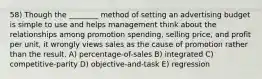 58) Though the ________ method of setting an advertising budget is simple to use and helps management think about the relationships among promotion spending, selling price, and profit per unit, it wrongly views sales as the cause of promotion rather than the result. A) percentage-of-sales B) integrated C) competitive-parity D) objective-and-task E) regression