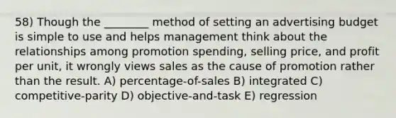 58) Though the ________ method of setting an advertising budget is simple to use and helps management think about the relationships among promotion spending, selling price, and profit per unit, it wrongly views sales as the cause of promotion rather than the result. A) percentage-of-sales B) integrated C) competitive-parity D) objective-and-task E) regression