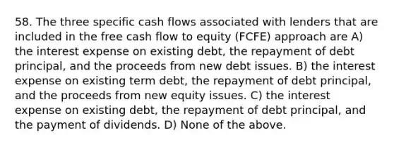 58. The three specific cash flows associated with lenders that are included in the free cash flow to equity (FCFE) approach are A) the interest expense on existing debt, the repayment of debt principal, and the proceeds from new debt issues. B) the interest expense on existing term debt, the repayment of debt principal, and the proceeds from new equity issues. C) the interest expense on existing debt, the repayment of debt principal, and the payment of dividends. D) None of the above.