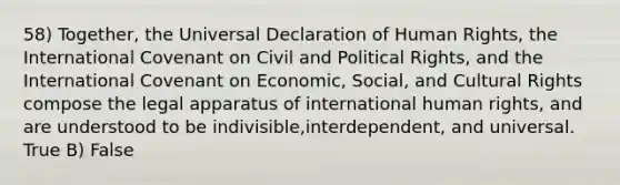 58) Together, the Universal Declaration of Human Rights, the International Covenant on Civil and Political Rights, and the International Covenant on Economic, Social, and Cultural Rights compose the legal apparatus of international human rights, and are understood to be indivisible,interdependent, and universal. True B) False