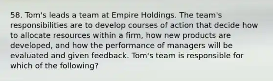 58. Tom's leads a team at Empire Holdings. The team's responsibilities are to develop courses of action that decide how to allocate resources within a firm, how new products are developed, and how the performance of managers will be evaluated and given feedback. Tom's team is responsible for which of the following?