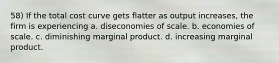 58) If the total cost curve gets flatter as output increases, the firm is experiencing a. diseconomies of scale. b. economies of scale. c. diminishing marginal product. d. increasing marginal product.