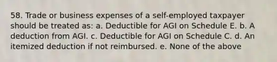 58. Trade or business expenses of a self-employed taxpayer should be treated as: a. Deductible for AGI on Schedule E. b. A deduction from AGI. c. Deductible for AGI on Schedule C. d. An itemized deduction if not reimbursed. e. None of the above