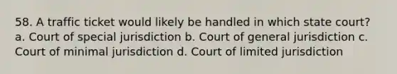 58. A traffic ticket would likely be handled in which state court? a. Court of special jurisdiction b. Court of general jurisdiction c. Court of minimal jurisdiction d. Court of limited jurisdiction