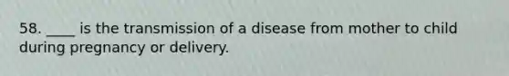 58. ____ is the transmission of a disease from mother to child during pregnancy or delivery.