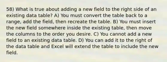 58) What is true about adding a new field to the right side of an existing data table? A) You must convert the table back to a range, add the field, then recreate the table. B) You must insert the new field somewhere inside the existing table, then move the columns to the order you desire. C) You cannot add a new field to an existing data table. D) You can add it to the right of the data table and Excel will extend the table to include the new field.