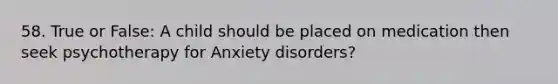 58. True or False: A child should be placed on medication then seek psychotherapy for Anxiety disorders?