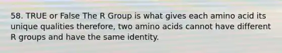 58. TRUE or False The R Group is what gives each amino acid its unique qualities therefore, two <a href='https://www.questionai.com/knowledge/k9gb720LCl-amino-acids' class='anchor-knowledge'>amino acids</a> cannot have different R groups and have the same identity.