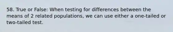 58. True or False: When testing for differences between the means of 2 related populations, we can use either a one-tailed or two-tailed test.