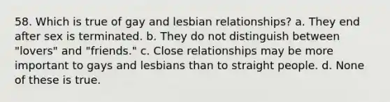 58. Which is true of gay and lesbian relationships? a. They end after sex is terminated. b. They do not distinguish between "lovers" and "friends." c. Close relationships may be more important to gays and lesbians than to straight people. d. None of these is true.