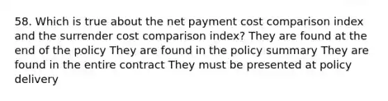 58. Which is true about the net payment cost comparison index and the surrender cost comparison index? They are found at the end of the policy They are found in the policy summary They are found in the entire contract They must be presented at policy delivery