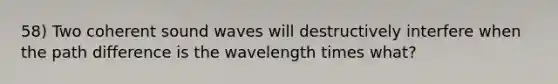 58) Two coherent sound waves will destructively interfere when the path difference is the wavelength times what?