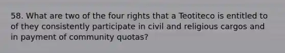 58. What are two of the four rights that a Teotiteco is entitled to of they consistently participate in civil and religious cargos and in payment of community quotas?