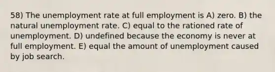 58) The unemployment rate at full employment is A) zero. B) the natural unemployment rate. C) equal to the rationed rate of unemployment. D) undefined because the economy is never at full employment. E) equal the amount of unemployment caused by job search.