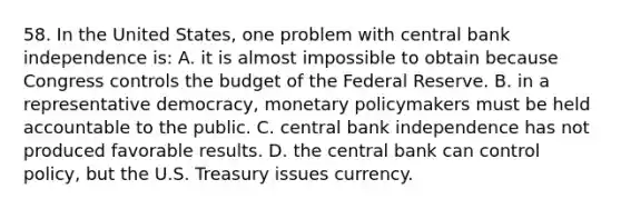 58. In the United States, one problem with central bank independence is: A. it is almost impossible to obtain because Congress controls the budget of the Federal Reserve. B. in a representative democracy, <a href='https://www.questionai.com/knowledge/kEE0G7Llsx-monetary-policy' class='anchor-knowledge'>monetary policy</a>makers must be held accountable to the public. C. central bank independence has not produced favorable results. D. the central bank can control policy, but the U.S. Treasury issues currency.