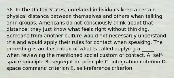 58. In the United States, unrelated individuals keep a certain physical distance between themselves and others when talking or in groups. Americans do not consciously think about that distance; they just know what feels right without thinking. Someone from another culture would not necessarily understand this and would apply their rules for contact when speaking. The preceding is an illustration of what is called applying a _____ when reviewing the mentioned social custom of contact. A. self-space principle B. segregation principle C. integration criterion D. space command criterion E. self-reference criterion