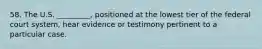 58. The U.S. _________, positioned at the lowest tier of the federal court system, hear evidence or testimony pertinent to a particular case.