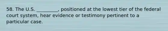 58. The U.S. _________, positioned at the lowest tier of the federal court system, hear evidence or testimony pertinent to a particular case.