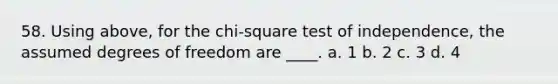 58. Using above, for the chi-square test of independence, the assumed degrees of freedom are ____. a. 1 b. 2 c. 3 d. 4