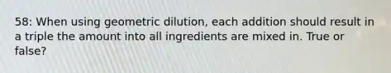 58: When using geometric dilution, each addition should result in a triple the amount into all ingredients are mixed in. True or false?