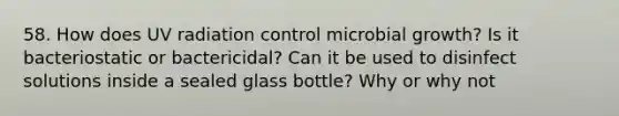 58. How does UV radiation control microbial growth? Is it bacteriostatic or bactericidal? Can it be used to disinfect solutions inside a sealed glass bottle? Why or why not