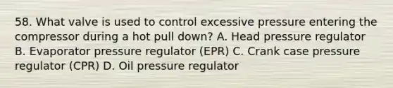 58. What valve is used to control excessive pressure entering the compressor during a hot pull down? A. Head pressure regulator B. Evaporator pressure regulator (EPR) C. Crank case pressure regulator (CPR) D. Oil pressure regulator