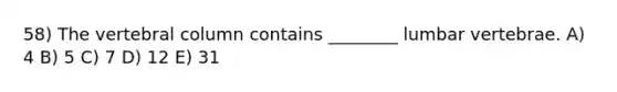 58) The <a href='https://www.questionai.com/knowledge/ki4fsP39zf-vertebral-column' class='anchor-knowledge'>vertebral column</a> contains ________ lumbar vertebrae. A) 4 B) 5 C) 7 D) 12 E) 31