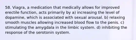 58. Viagra, a medication that medically allows for improved erectile function, acts primarily by a) increasing the level of dopamine, which is associated with sexual arousal. b) relaxing smooth muscles allowing increased blood flow to the penis. c) stimulating the amygdala in the limbic system. d) inhibiting the response of the serotonin system.