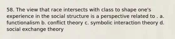 58. The view that race intersects with class to shape one's experience in the social structure is a perspective related to . a. functionalism b. conflict theory c. symbolic interaction theory d. social exchange theory