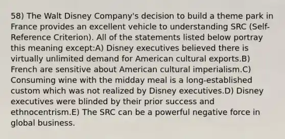 58) The Walt Disney Company's decision to build a theme park in France provides an excellent vehicle to understanding SRC (Self-Reference Criterion). All of the statements listed below portray this meaning except:A) Disney executives believed there is virtually unlimited demand for American cultural exports.B) French are sensitive about American cultural imperialism.C) Consuming wine with the midday meal is a long-established custom which was not realized by Disney executives.D) Disney executives were blinded by their prior success and ethnocentrism.E) The SRC can be a powerful negative force in global business.