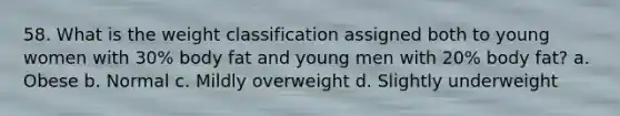 58. What is the weight classification assigned both to young women with 30% body fat and young men with 20% body fat? a. Obese b. Normal c. Mildly overweight d. Slightly underweight