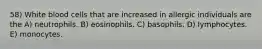 58) White blood cells that are increased in allergic individuals are the A) neutrophils. B) eosinophils. C) basophils. D) lymphocytes. E) monocytes.